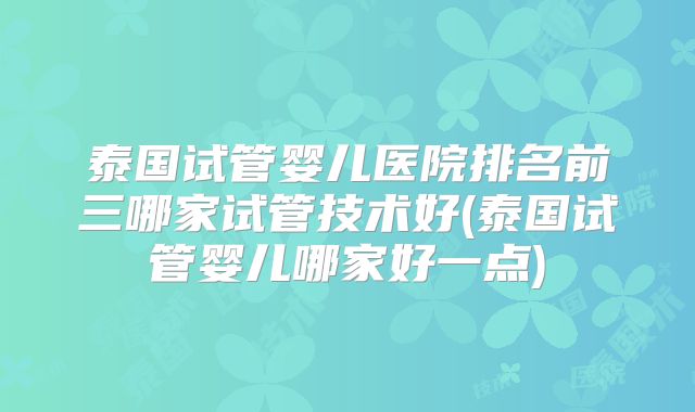 泰国试管婴儿医院排名前三哪家试管技术好(泰国试管婴儿哪家好一点)