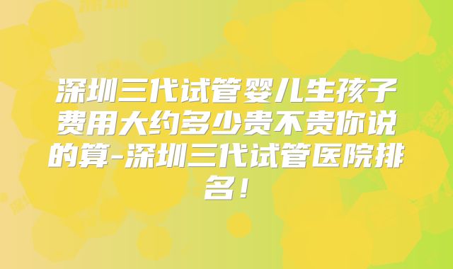 深圳三代试管婴儿生孩子费用大约多少贵不贵你说的算-深圳三代试管医院排名！