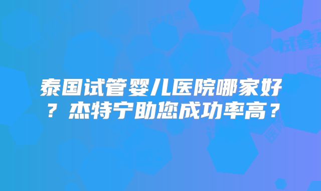 泰国试管婴儿医院哪家好？杰特宁助您成功率高？