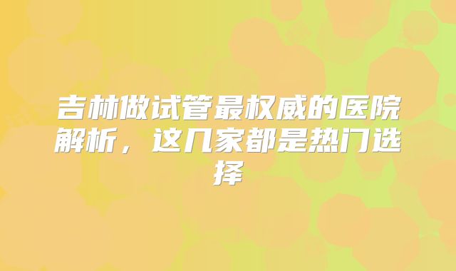 吉林做试管最权威的医院解析，这几家都是热门选择