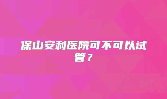 保山安利医院可不可以试管?