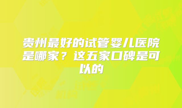 贵州最好的试管婴儿医院是哪家?这五家口碑是可以的