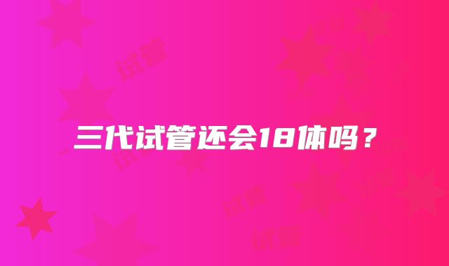 三代试管还会18体吗？