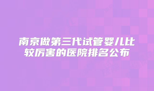 南京做第三代试管婴儿比较厉害的医院排名公布