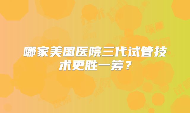 哪家美国医院三代试管技术更胜一筹？