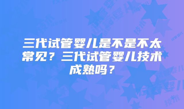 三代试管婴儿是不是不太常见？三代试管婴儿技术成熟吗？