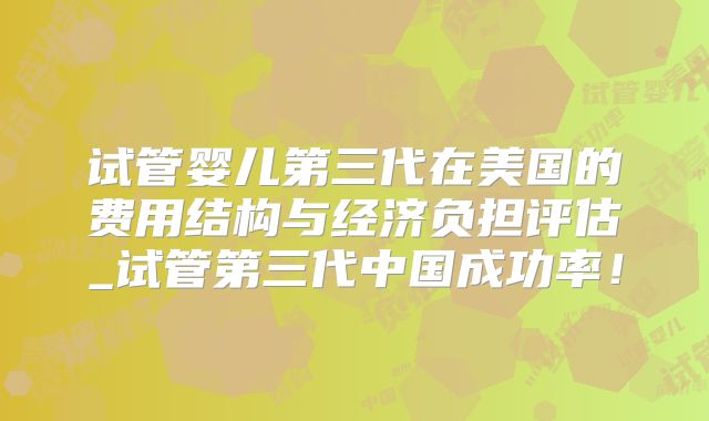 试管婴儿第三代在美国的费用结构与经济负担评估_试管第三代中国成功率！