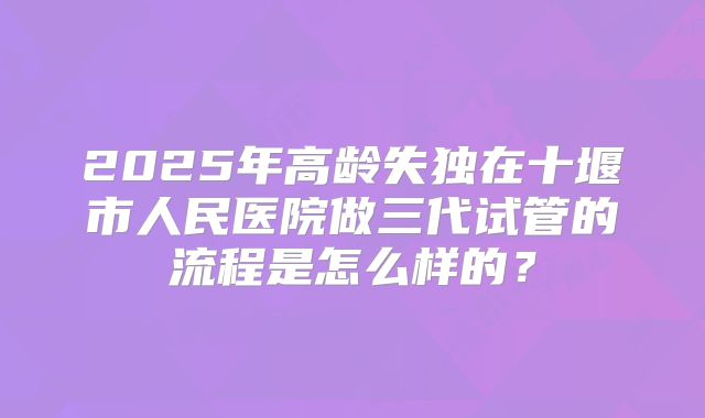 2025年高龄失独在十堰市人民医院做三代试管的流程是怎么样的？