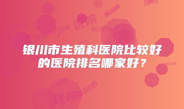 银川市生殖科医院比较好的医院排名哪家好？