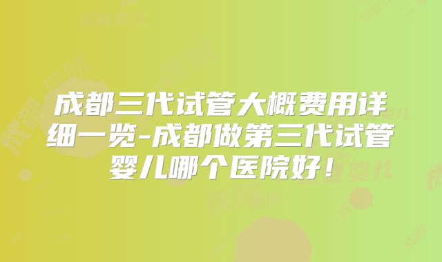 成都三代试管大概费用详细一览-成都做第三代试管婴儿哪个医院好！