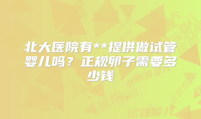 北大医院有**提供做试管婴儿吗？正规卵子需要多少钱