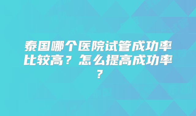 泰国哪个医院试管成功率比较高？怎么提高成功率？