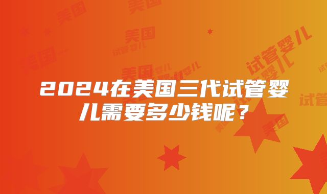 2024在美国三代试管婴儿需要多少钱呢?