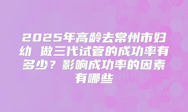 2025年高龄去常州市妇幼 做三代试管的成功率有多少？影响成功率的因素有哪些