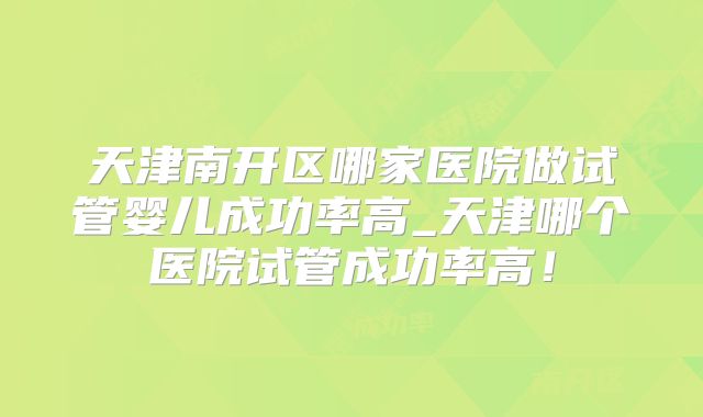 天津南开区哪家医院做试管婴儿成功率高_天津哪个医院试管成功率高！