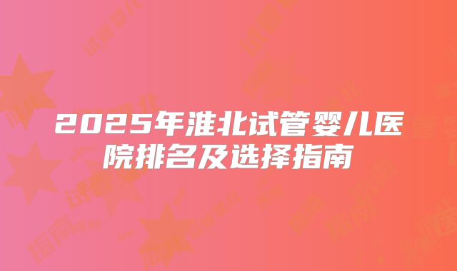2025年淮北试管婴儿医院排名及选择指南