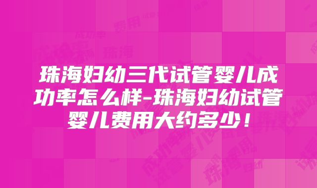 珠海妇幼三代试管婴儿成功率怎么样-珠海妇幼试管婴儿费用大约多少！