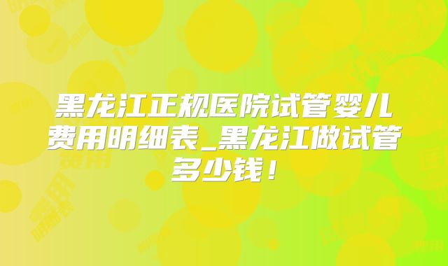 黑龙江正规医院试管婴儿费用明细表_黑龙江做试管多少钱!