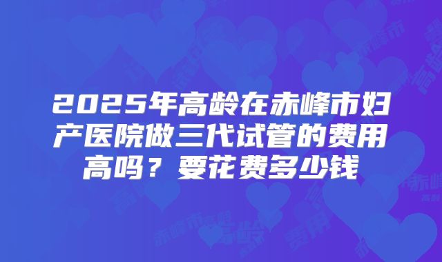 2025年高龄在赤峰市妇产医院做三代试管的费用高吗？要花费多少钱