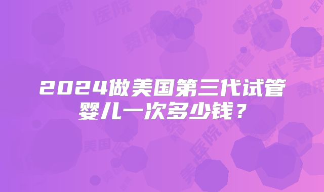 2024做美国第三代试管婴儿一次多少钱?