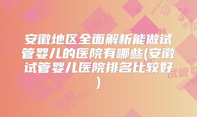 安徽地区全面解析能做试管婴儿的医院有哪些(安徽试管婴儿医院排名比较好)