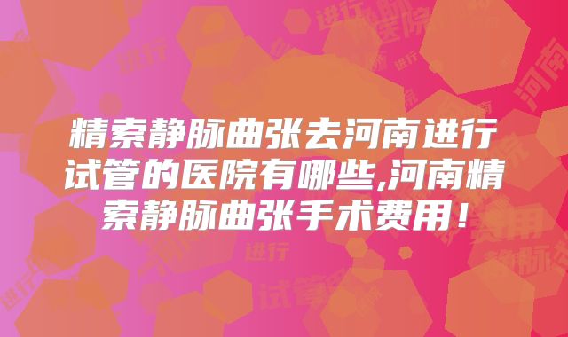 精索静脉曲张去河南进行试管的医院有哪些,河南精索静脉曲张手术费用！