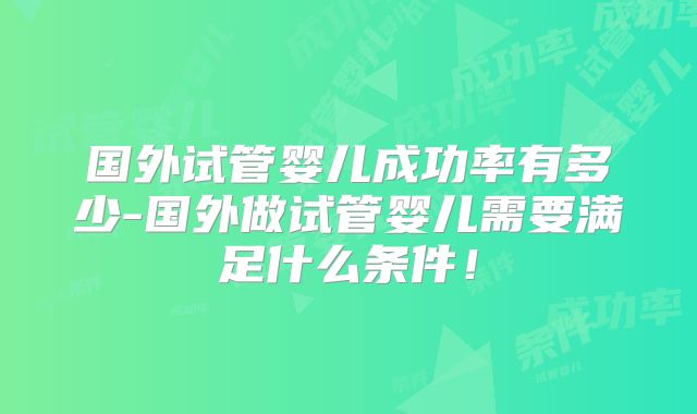 国外试管婴儿成功率有多少-国外做试管婴儿需要满足什么条件!