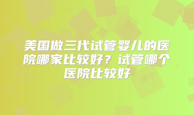 美国做三代试管婴儿的医院哪家比较好？试管哪个医院比较好