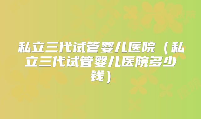 私立三代试管婴儿医院（私立三代试管婴儿医院多少钱）