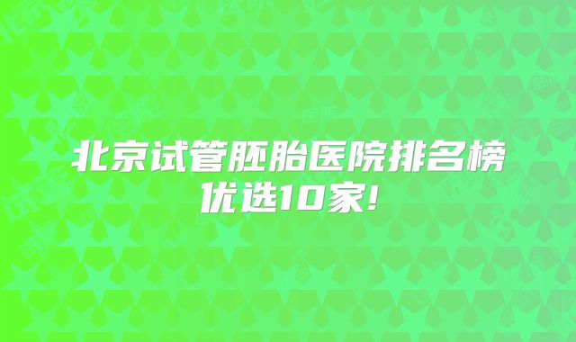 北京试管胚胎医院排名榜优选10家!
