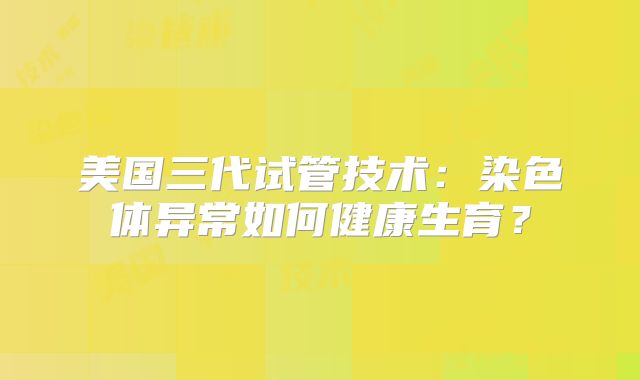 美国三代试管技术：染色体异常如何健康生育？