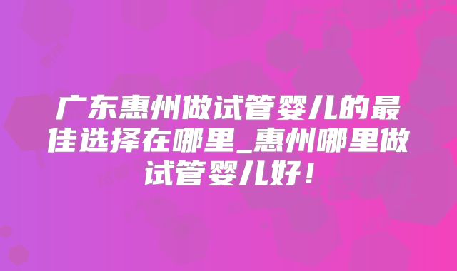 广东惠州做试管婴儿的最佳选择在哪里_惠州哪里做试管婴儿好！