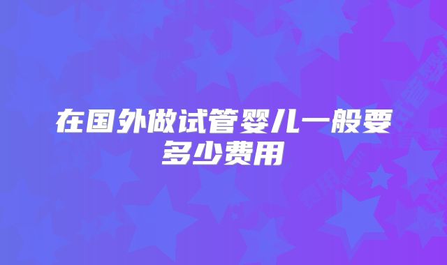 在国外做试管婴儿一般要多少费用