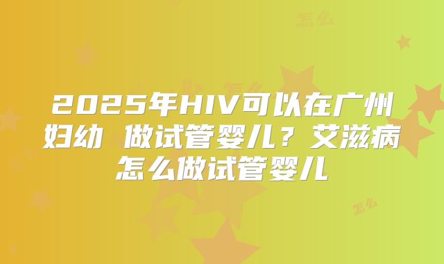 2025年HIV可以在广州妇幼 做试管婴儿?艾滋病怎么做试管婴儿
