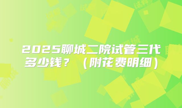 2025聊城二院试管三代多少钱？（附花费明细）