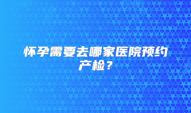 怀孕需要去哪家医院预约产检？
