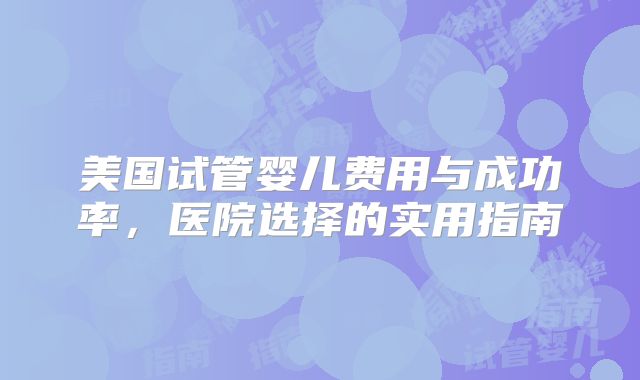 美国试管婴儿费用与成功率,医院选择的实用指南