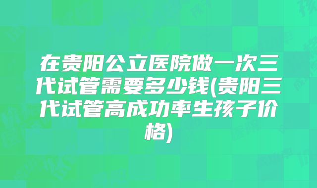 在贵阳公立医院做一次三代试管需要多少钱(贵阳三代试管高成功率生孩子价格)