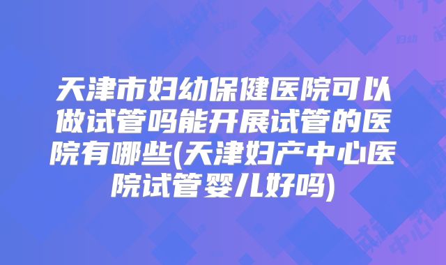 天津市妇幼保健医院可以做试管吗能开展试管的医院有哪些(天津妇产中心医院试管婴儿好吗)