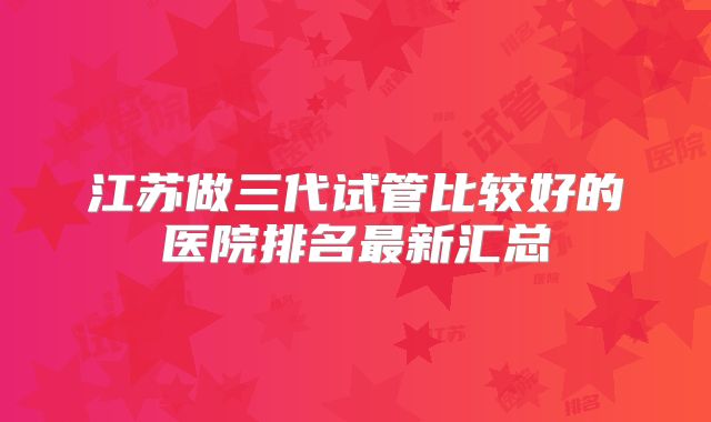 江苏做三代试管比较好的医院排名最新汇总