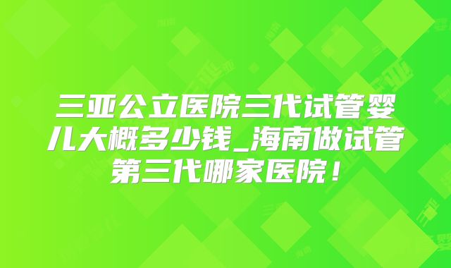 三亚公立医院三代试管婴儿大概多少钱_海南做试管第三代哪家医院！