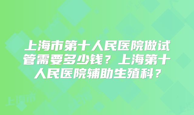 上海市第十人民医院做试管需要多少钱？上海第十人民医院辅助生殖科？