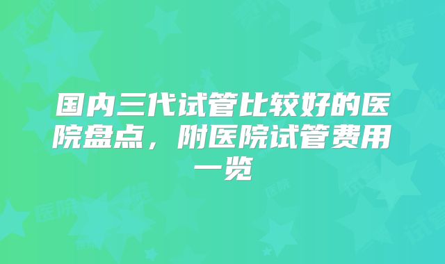 国内三代试管比较好的医院盘点，附医院试管费用一览