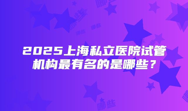 2025上海私立医院试管机构最有名的是哪些？