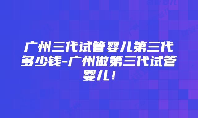 广州三代试管婴儿第三代多少钱-广州做第三代试管婴儿!