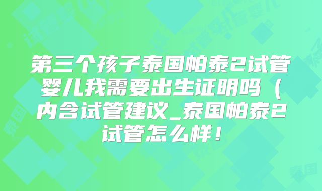 第三个孩子泰国帕泰2试管婴儿我需要出生证明吗（内含试管建议_泰国帕泰2试管怎么样！