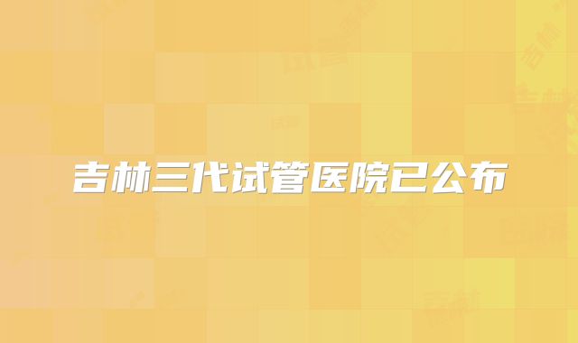 吉林三代试管医院已公布