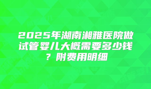 2025年湖南湘雅医院做试管婴儿大概需要多少钱？附费用明细