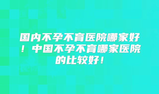 国内不孕不育医院哪家好!中国不孕不育哪家医院的比较好!