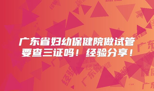 广东省妇幼保健院做试管要查三证吗！经验分享！